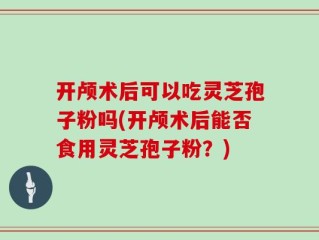 开颅术后可以吃灵芝孢子粉吗(开颅术后能否食用灵芝孢子粉？)