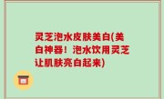 灵芝泡水皮肤美白(美白神器！泡水饮用灵芝让肌肤亮白起来)