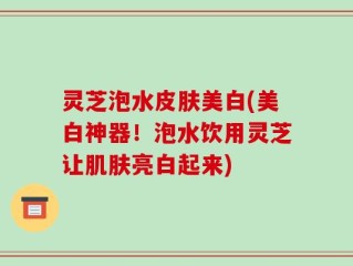 灵芝泡水皮肤美白(美白神器！泡水饮用灵芝让肌肤亮白起来)