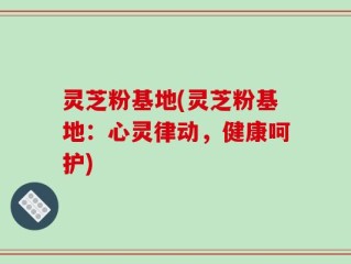 灵芝粉基地(灵芝粉基地：心灵律动，健康呵护)