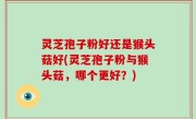 灵芝孢子粉好还是猴头菇好(灵芝孢子粉与猴头菇，哪个更好？)