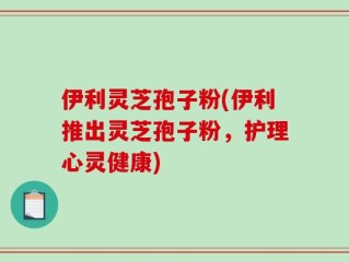 伊利灵芝孢子粉(伊利推出灵芝孢子粉，护理心灵健康)