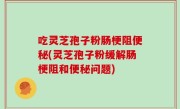吃灵芝孢子粉肠梗阻便秘(灵芝孢子粉缓解肠梗阻和便秘问题)