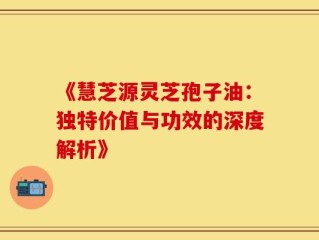 《慧芝源灵芝孢子油：独特价值与功效的深度解析》