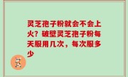 灵芝孢子粉就会不会上火？破壁灵芝孢子粉每天服用几次，每次服多少