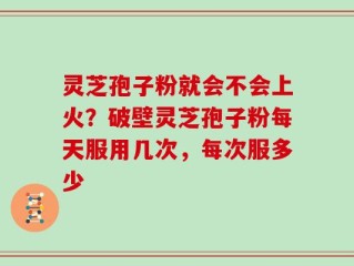 灵芝孢子粉就会不会上火？破壁灵芝孢子粉每天服用几次，每次服多少