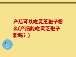 产后可以吃灵芝孢子粉么(产后能吃灵芝孢子粉吗？)
