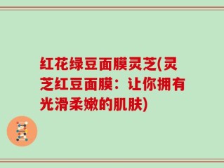 红花绿豆面膜灵芝(灵芝红豆面膜：让你拥有光滑柔嫩的肌肤)