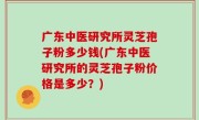 广东中医研究所灵芝孢子粉多少钱(广东中医研究所的灵芝孢子粉价格是多少？)