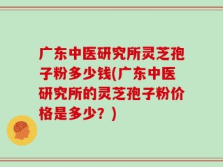广东中医研究所灵芝孢子粉多少钱(广东中医研究所的灵芝孢子粉价格是多少？)