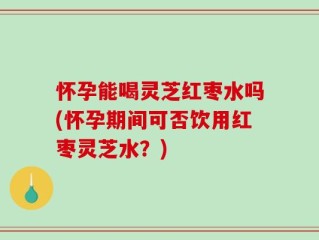 怀孕能喝灵芝红枣水吗(怀孕期间可否饮用红枣灵芝水？)