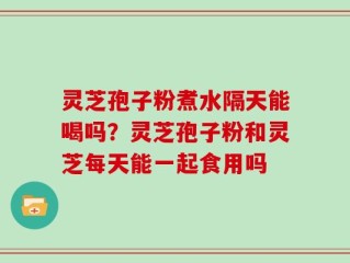 灵芝孢子粉煮水隔天能喝吗？灵芝孢子粉和灵芝每天能一起食用吗