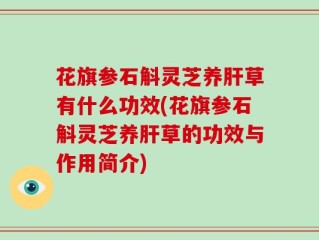 花旗参石斛灵芝养肝草有什么功效(花旗参石斛灵芝养肝草的功效与作用简介)