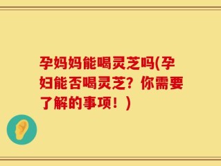 孕妈妈能喝灵芝吗(孕妇能否喝灵芝？你需要了解的事项！)