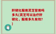 肝硬化服用灵芝管用吗多久(灵芝可以治疗肝硬化，服用多久有效？)