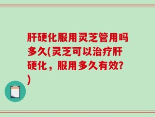 肝硬化服用灵芝管用吗多久(灵芝可以治疗肝硬化，服用多久有效？)