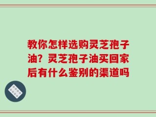 教你怎样选购灵芝孢子油？灵芝孢子油买回家后有什么鉴别的渠道吗