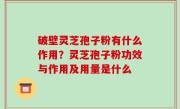 破壁灵芝孢子粉有什么作用？灵芝孢子粉功效与作用及用量是什么