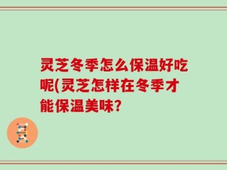灵芝冬季怎么保温好吃呢(灵芝怎样在冬季才能保温美味？