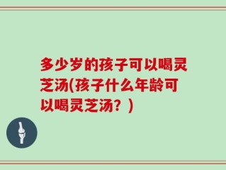 多少岁的孩子可以喝灵芝汤(孩子什么年龄可以喝灵芝汤？)