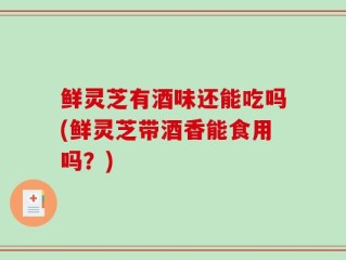 鲜灵芝有酒味还能吃吗(鲜灵芝带酒香能食用吗？)