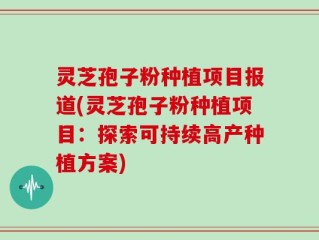 灵芝孢子粉种植项目报道(灵芝孢子粉种植项目：探索可持续高产种植方案)