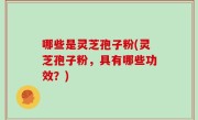 哪些是灵芝孢子粉(灵芝孢子粉，具有哪些功效？)