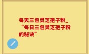 每天三包灵芝孢子粉_“每日三包灵芝孢子粉的秘诀”