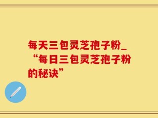 每天三包灵芝孢子粉_“每日三包灵芝孢子粉的秘诀”