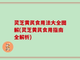 灵芝黄芪食用法大全图解(灵芝黄芪食用指南全解析)