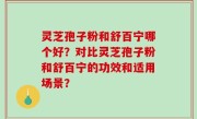 灵芝孢子粉和舒百宁哪个好？对比灵芝孢子粉和舒百宁的功效和适用场景？