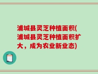 浦城县灵芝种植面积(浦城县灵芝种植面积扩大，成为农业新业态)