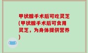 甲状腺手术后可吃灵芝(甲状腺手术后可食用灵芝，为身体提供营养)