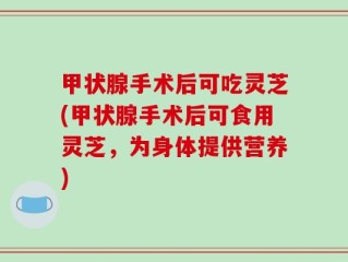 甲状腺手术后可吃灵芝(甲状腺手术后可食用灵芝，为身体提供营养)