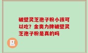 破壁灵芝孢子粉小孩可以吃？金奥力牌破壁灵芝孢子粉是真的吗