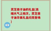 灵芝孢子油的礼盒(高端大气上档次，灵芝孢子油华美礼盒闪亮登场)