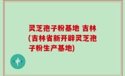 灵芝孢子粉基地 吉林(吉林省新开辟灵芝孢子粉生产基地)