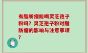 有脂肪瘤能喝灵芝孢子粉吗？灵芝孢子粉对脂肪瘤的影响与注意事项？