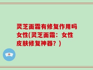 灵芝面霜有修复作用吗女性(灵芝面霜：女性皮肤修复神器？)