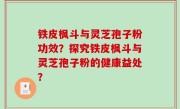 铁皮枫斗与灵芝孢子粉功效？探究铁皮枫斗与灵芝孢子粉的健康益处？