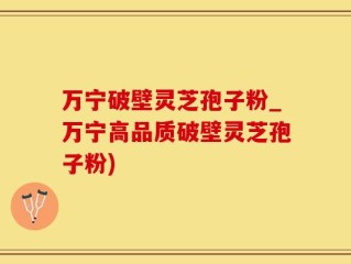 万宁破壁灵芝孢子粉_万宁高品质破壁灵芝孢子粉)