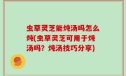 虫草灵芝能炖汤吗怎么炖(虫草灵芝可用于炖汤吗？炖汤技巧分享)