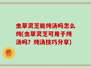 虫草灵芝能炖汤吗怎么炖(虫草灵芝可用于炖汤吗？炖汤技巧分享)