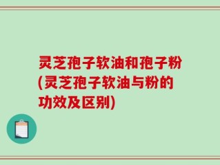 灵芝孢子软油和孢子粉(灵芝孢子软油与粉的功效及区别)
