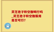 灵芝孢子粉空腹喝行吗_灵芝孢子粉空腹服用是否可行？