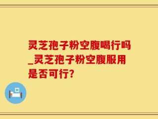 灵芝孢子粉空腹喝行吗_灵芝孢子粉空腹服用是否可行？