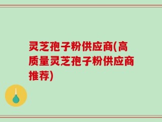 灵芝孢子粉供应商(高质量灵芝孢子粉供应商推荐)