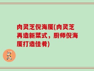 肉灵芝倪海厦(肉灵芝再造新菜式，厨师倪海厦打造佳肴)