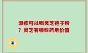 湿疹可以喝灵芝孢子粉？灵芝有哪些药用价值