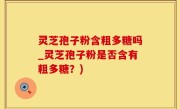 灵芝孢子粉含粗多糖吗_灵芝孢子粉是否含有粗多糖？)